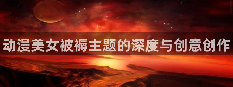 三月的羞羞漫画免费观看下拉式：动漫美女被褥主题的深度与创意创作